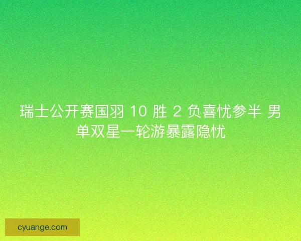 瑞士公开赛国羽 10 胜 2 负喜忧参半 男单双星一轮游暴露隐忧