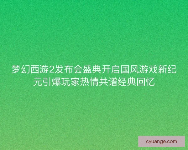 梦幻西游2发布会盛典开启国风游戏新纪元引爆玩家热情共谱经典回忆