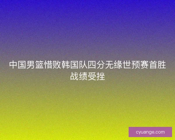中国男篮惜败韩国队四分无缘世预赛首胜战绩受挫
