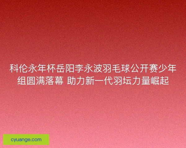 科伦永年杯岳阳李永波羽毛球公开赛少年组圆满落幕 助力新一代羽坛力量崛起