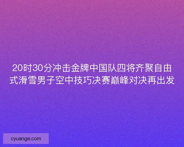 20时30分冲击金牌中国队四将齐聚自由式滑雪男子空中技巧决赛巅峰对决再出发