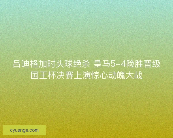 吕迪格加时头球绝杀 皇马5-4险胜晋级国王杯决赛上演惊心动魄大战
