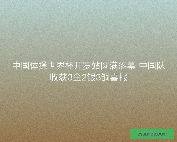 中国体操世界杯开罗站圆满落幕 中国队收获3金2银3铜喜报