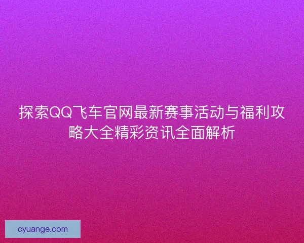 探索QQ飞车官网最新赛事活动与福利攻略大全精彩资讯全面解析