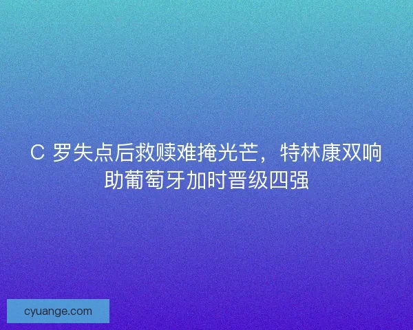 C 罗失点后救赎难掩光芒，特林康双响助葡萄牙加时晋级四强