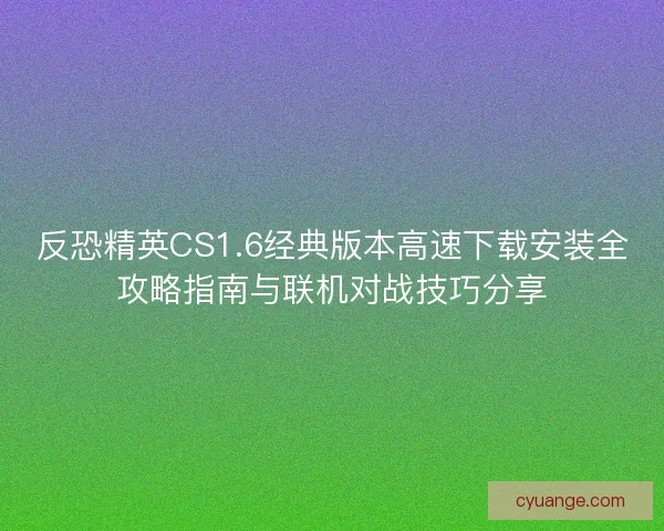 反恐精英CS1.6经典版本高速下载安装全攻略指南与联机对战技巧分享