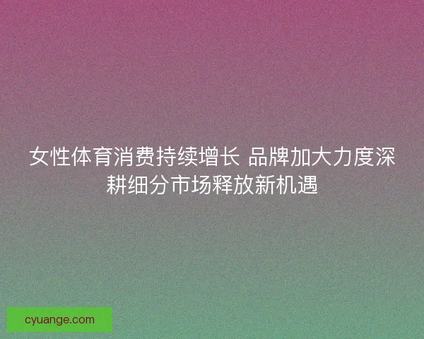 女性体育消费持续增长 品牌加大力度深耕细分市场释放新机遇