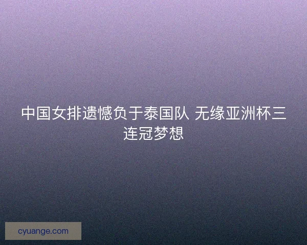 中国女排遗憾负于泰国队 无缘亚洲杯三连冠梦想