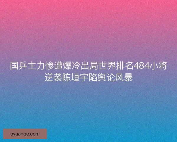 国乒主力惨遭爆冷出局世界排名484小将逆袭陈垣宇陷舆论风暴