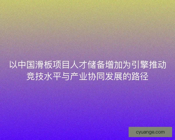 以中国滑板项目人才储备增加为引擎推动竞技水平与产业协同发展的路径